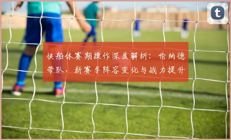 快船休赛期操作深度解析：伦纳德带队，新赛季阵容变化与战力提升关键