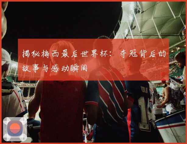 揭秘梅西最后世界杯：夺冠背后的故事与感动瞬间