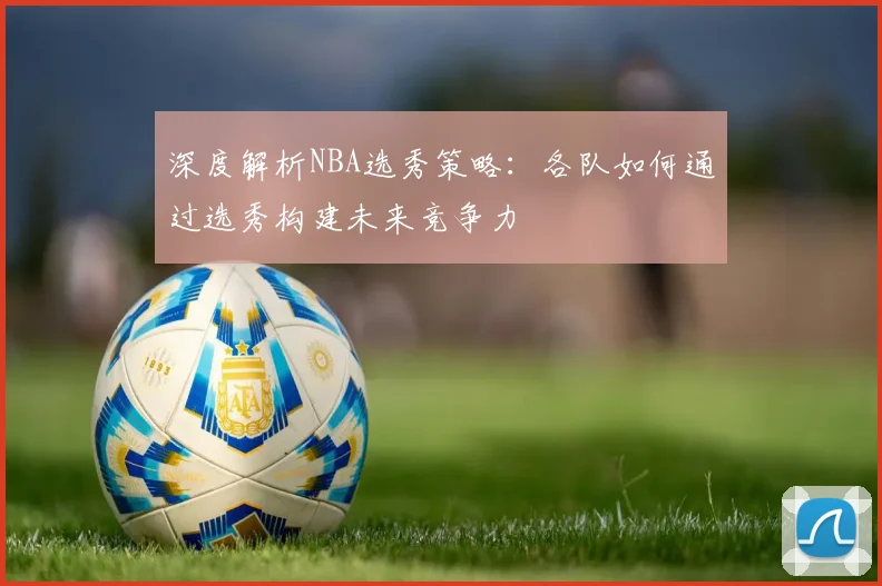 深度解析NBA选秀策略：各队如何通过选秀构建未来竞争力