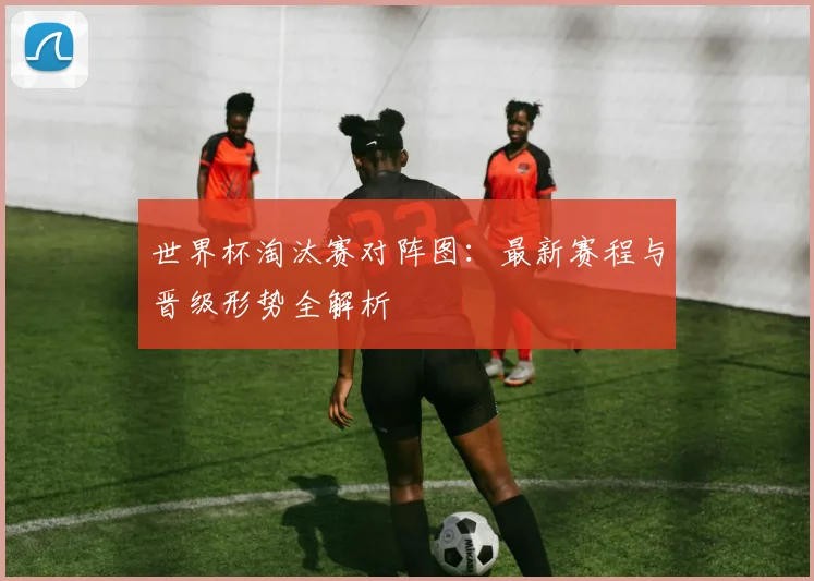 世界杯淘汰赛对阵图：最新赛程与晋级形势全解析