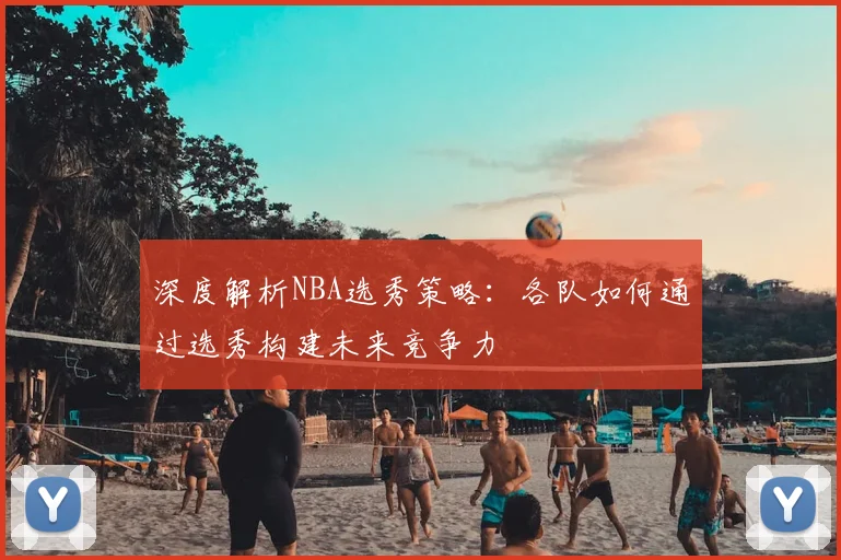 深度解析NBA选秀策略：各队如何通过选秀构建未来竞争力