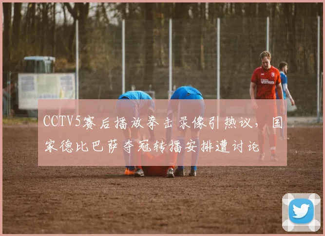 CCTV5赛后播放拳击录像引热议,国家德比巴萨夺冠转播安排遭讨论