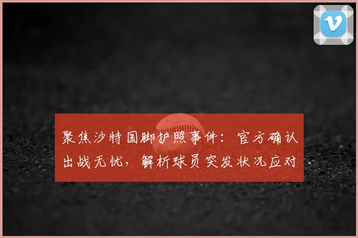 聚焦沙特国脚护照事件:官方确认出战无忧,解析球员突发状况应对流程