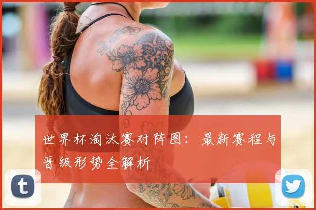 世界杯淘汰赛对阵图：最新赛程与晋级形势全解析