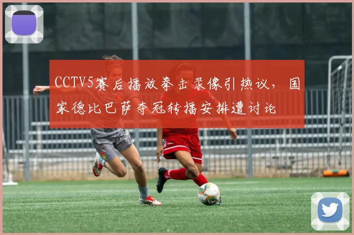 CCTV5赛后播放拳击录像引热议，国家德比巴萨夺冠转播安排遭讨论