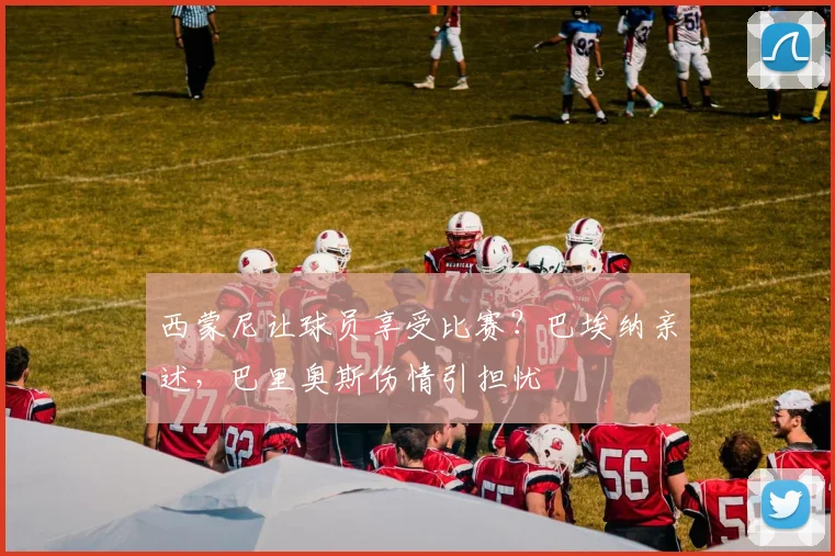 西蒙尼让球员享受比赛？巴埃纳亲述，巴里奥斯伤情引担忧