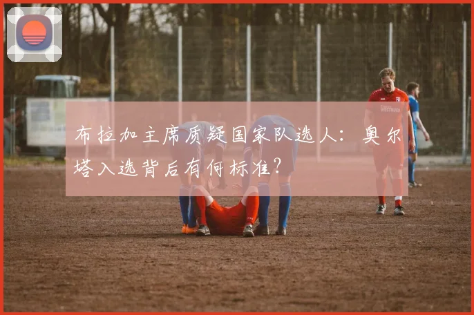 布拉加主席质疑国家队选人：奥尔塔入选背后有何标准？