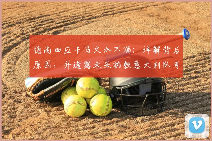 德尚回应卡马文加不满：详解背后原因，并透露未来执教意大利队可能性