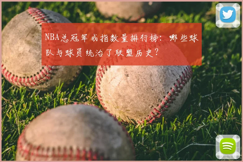 NBA总冠军戒指数量排行榜:哪些球队与球员统治了联盟历史?