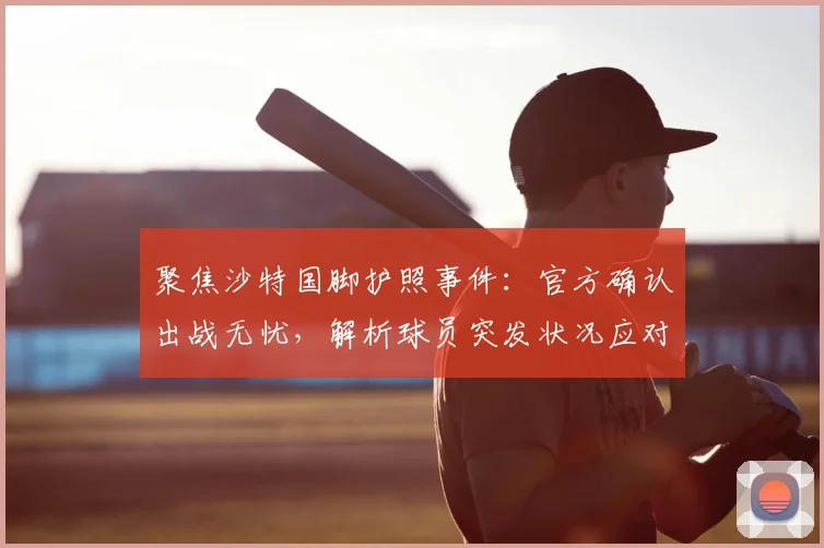 聚焦沙特国脚护照事件：官方确认出战无忧，解析球员突发状况应对流程