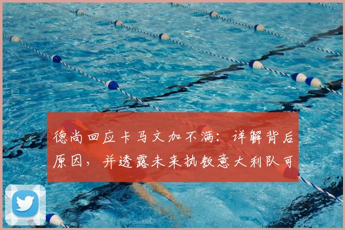 德尚回应卡马文加不满:详解背后原因,并透露未来执教意大利队可能性